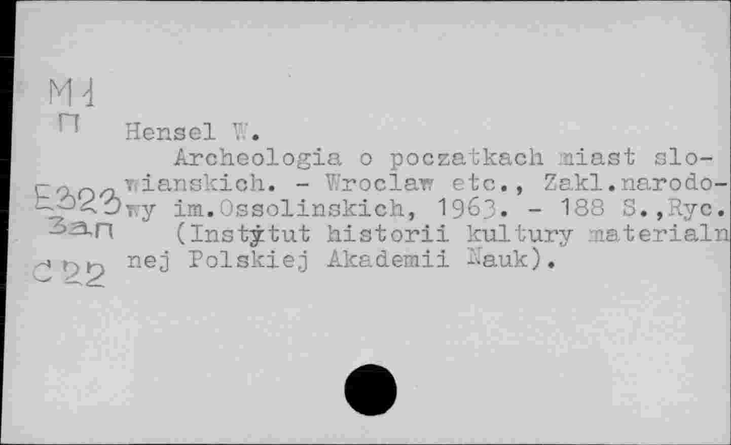 ﻿Hensel V/.
Archeologia о poczatkach iniast slo-
E Tfianskich. - Wroclair etc,, Zakl.narodo-
- -XÔv.y im.Ossolinskich, I963. - 188 S.,Ryc.
(Institut historii kultury materialn nej Polskiej Akademii Hauk).